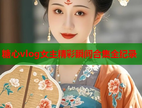 糖心vlog女主精彩瞬间合集全纪录
