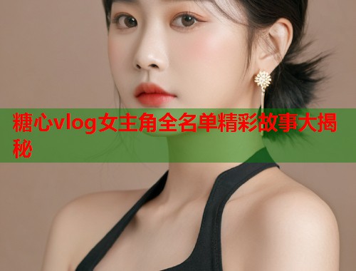 糖心vlog女主角全名单精彩故事大揭秘