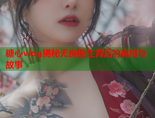 糖心vlog揭秘无良医生背后的真相与故事  第1张