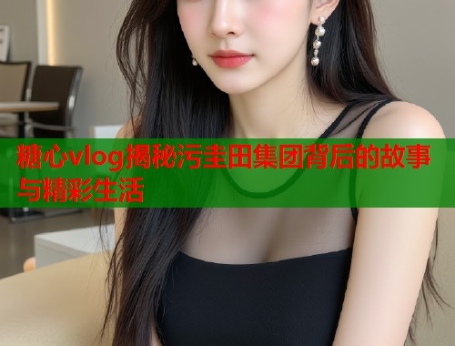 糖心vlog揭秘污圭田集团背后的故事与精彩生活  第1张