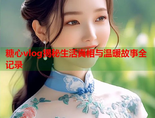 糖心vlog揭秘生活真相与温暖故事全记录  第1张