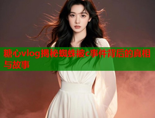 糖心vlog揭秘蜘蛛被c事件背后的真相与故事  第1张