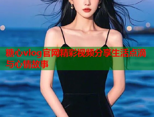 糖心vlog官网精彩视频分享生活点滴与心情故事  第1张