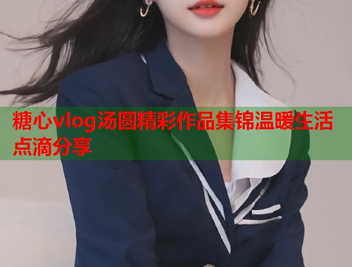 糖心vlog汤圆精彩作品集锦温暖生活点滴分享  第1张