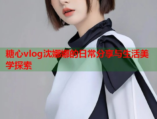 糖心vlog沈娜娜的日常分享与生活美学探索  第1张