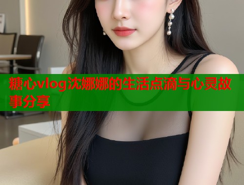糖心vlog沈娜娜的生活点滴与心灵故事分享  第1张