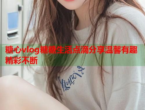 糖心vlog糖糖生活点滴分享温馨有趣精彩不断  第1张