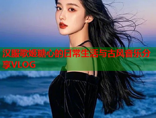 汉服歌姬糖心的日常生活与古风音乐分享VLOG  第1张