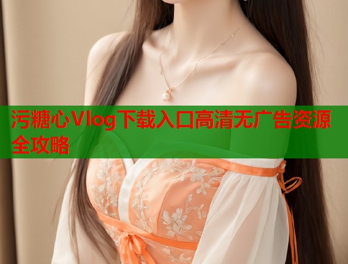 污糖心Vlog下载入口高清无广告资源全攻略  第1张