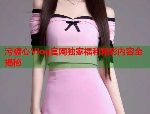 污糖心Vlog官网独家福利精彩内容全揭秘  第1张