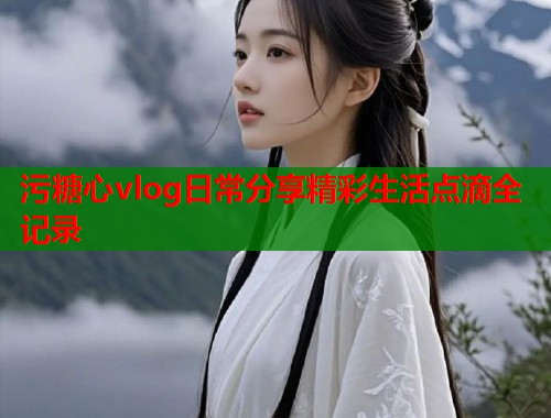 污糖心vlog日常分享精彩生活点滴全记录  第1张