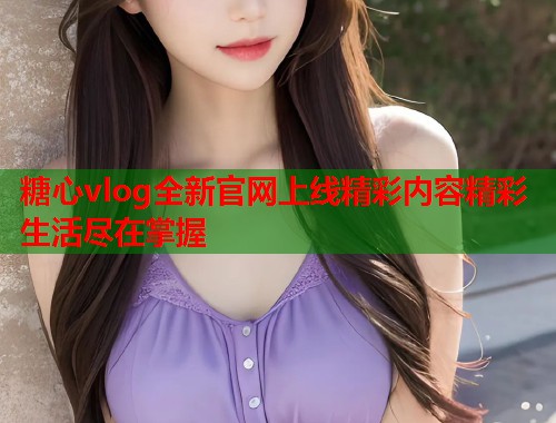 糖心vlog全新官网上线精彩内容精彩生活尽在掌握  第1张