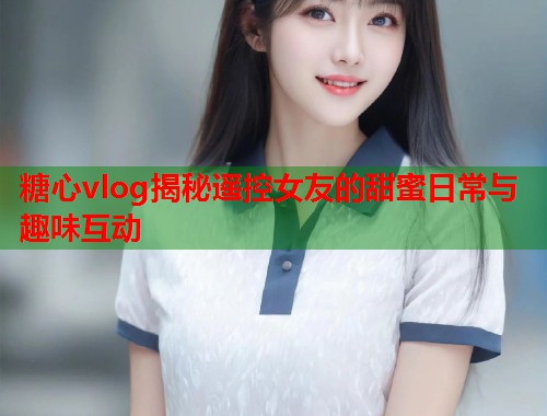 糖心vlog揭秘遥控女友的甜蜜日常与趣味互动  第1张