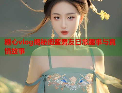 糖心vlog揭秘闺蜜男友日常趣事与真情故事  第1张