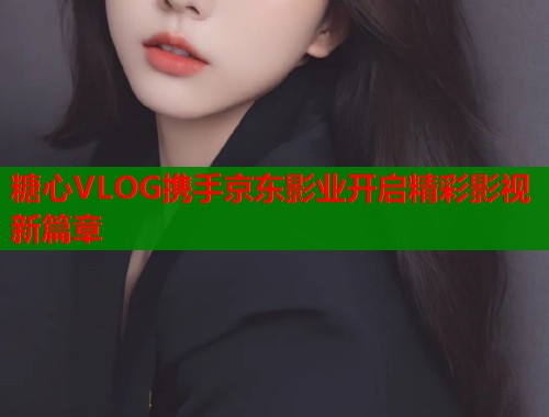 糖心VLOG携手京东影业开启精彩影视新篇章  第1张