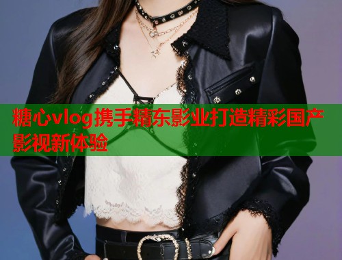 糖心vlog携手精东影业打造精彩国产影视新体验  第1张