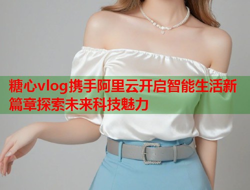 糖心vlog携手阿里云开启智能生活新篇章探索未来科技魅力  第1张