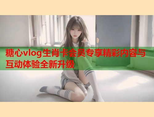 糖心vlog生肖卡会员专享精彩内容与互动体验全新升级  第2张