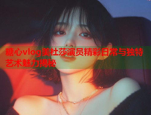 糖心vlog美杜莎演员精彩日常与独特艺术魅力揭秘