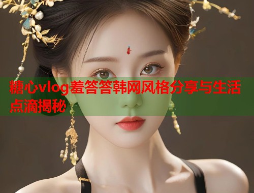 糖心vlog羞答答韩网风格分享与生活点滴揭秘