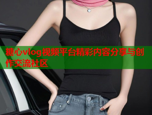 糖心vlog视频平台精彩内容分享与创作交流社区