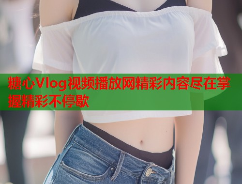 糖心Vlog视频播放网精彩内容尽在掌握精彩不停歇