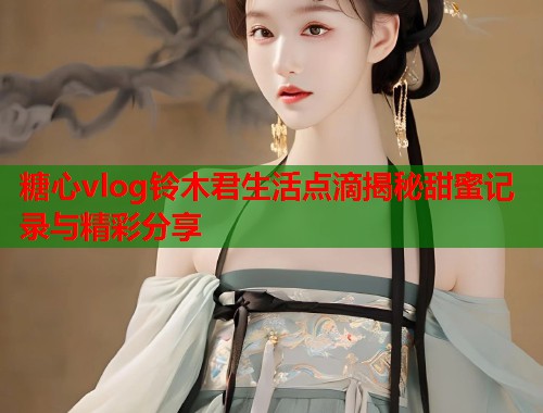 糖心vlog铃木君生活点滴揭秘甜蜜记录与精彩分享  第2张