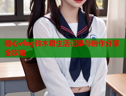 糖心vlog铃木君生活记录与创作分享全攻略