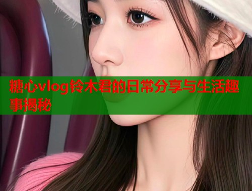 糖心vlog铃木君的日常分享与生活趣事揭秘