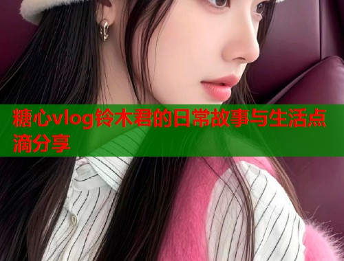 糖心vlog铃木君的日常故事与生活点滴分享