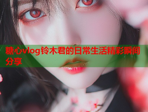 糖心vlog铃木君的日常生活精彩瞬间分享