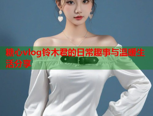 糖心vlog铃木君的日常趣事与温暖生活分享