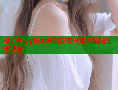 糖心Vlog铃木君的甜蜜日常与精彩生活揭秘