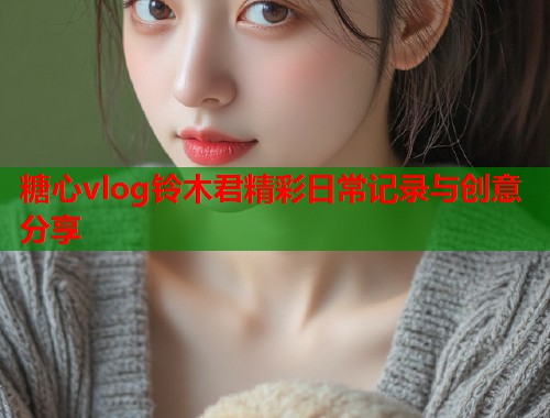 糖心vlog铃木君精彩日常记录与创意分享