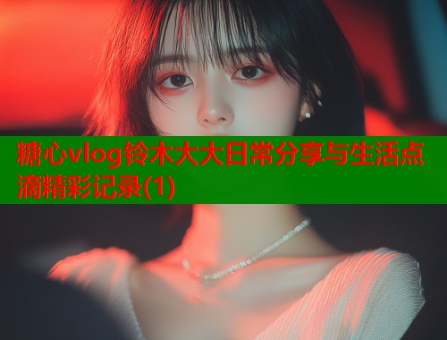 糖心vlog铃木大大日常分享与生活点滴精彩记录(1)
