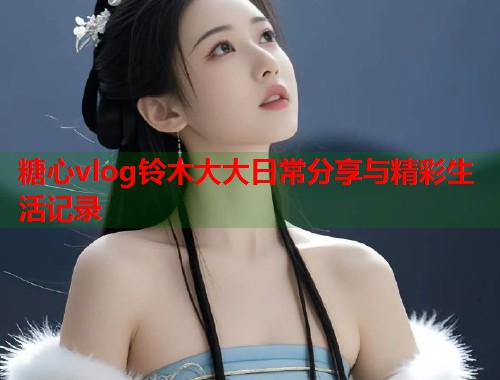 糖心vlog铃木大大日常分享与精彩生活记录