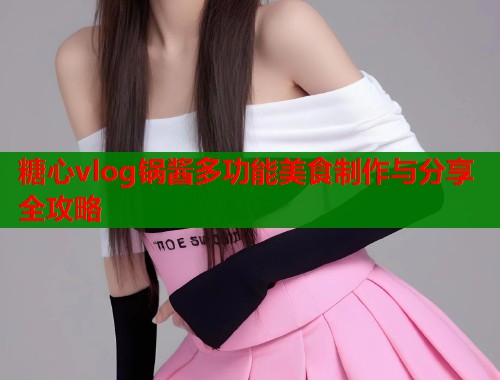 糖心vlog锅酱多功能美食制作与分享全攻略