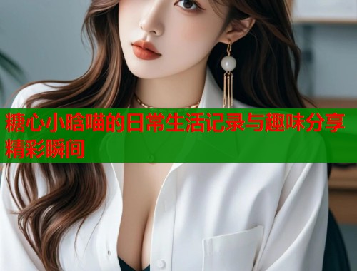 糖心小晗喵的日常生活记录与趣味分享精彩瞬间