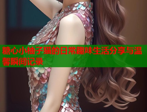 糖心小柚子猫的日常趣味生活分享与温馨瞬间记录