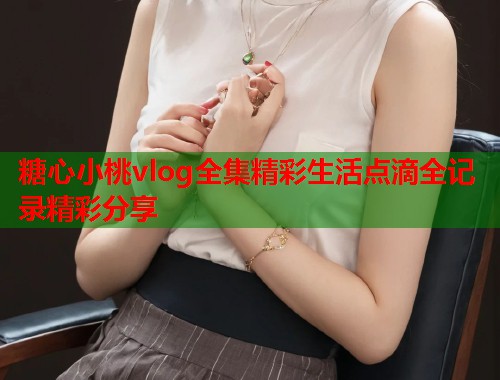 糖心小桃vlog全集精彩生活点滴全记录精彩分享