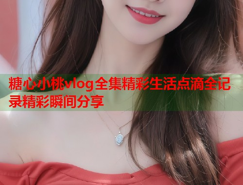 糖心小桃vlog全集精彩生活点滴全记录精彩瞬间分享