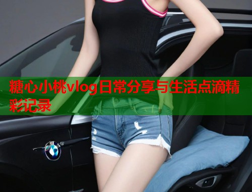 糖心小桃vlog日常分享与生活点滴精彩记录