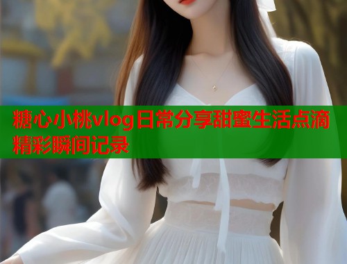 糖心小桃vlog日常分享甜蜜生活点滴精彩瞬间记录