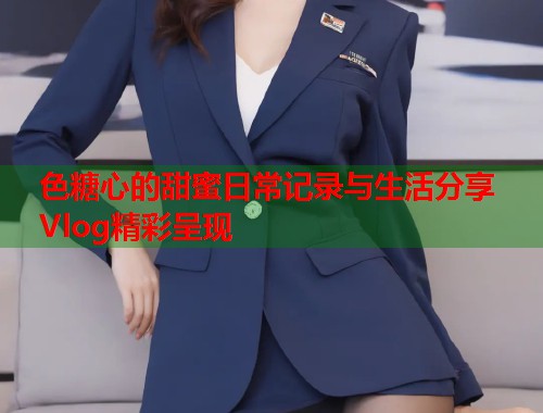 色糖心的甜蜜日常记录与生活分享Vlog精彩呈现