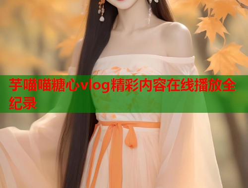 芋喵喵糖心vlog精彩内容在线播放全纪录