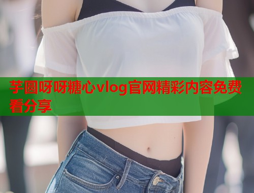芋圆呀呀糖心vlog官网精彩内容免费看分享
