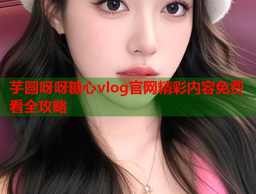 芋圆呀呀糖心vlog官网精彩内容免费看全攻略