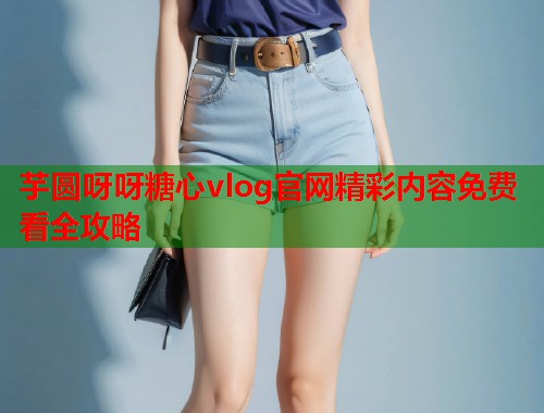 芋圆呀呀糖心vlog官网精彩内容免费看全攻略  第2张