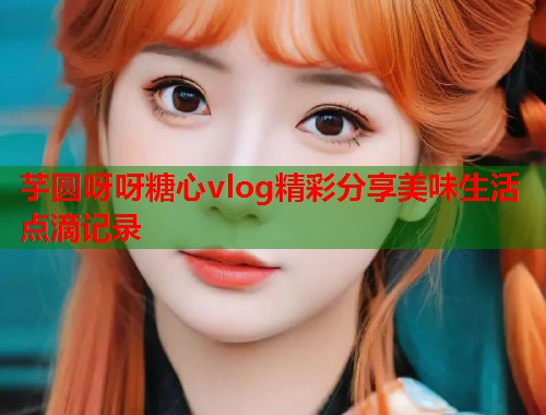 芋圆呀呀糖心vlog精彩分享美味生活点滴记录