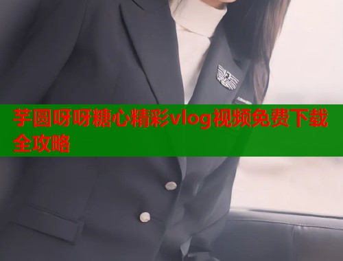 芋圆呀呀糖心精彩vlog视频免费下载全攻略